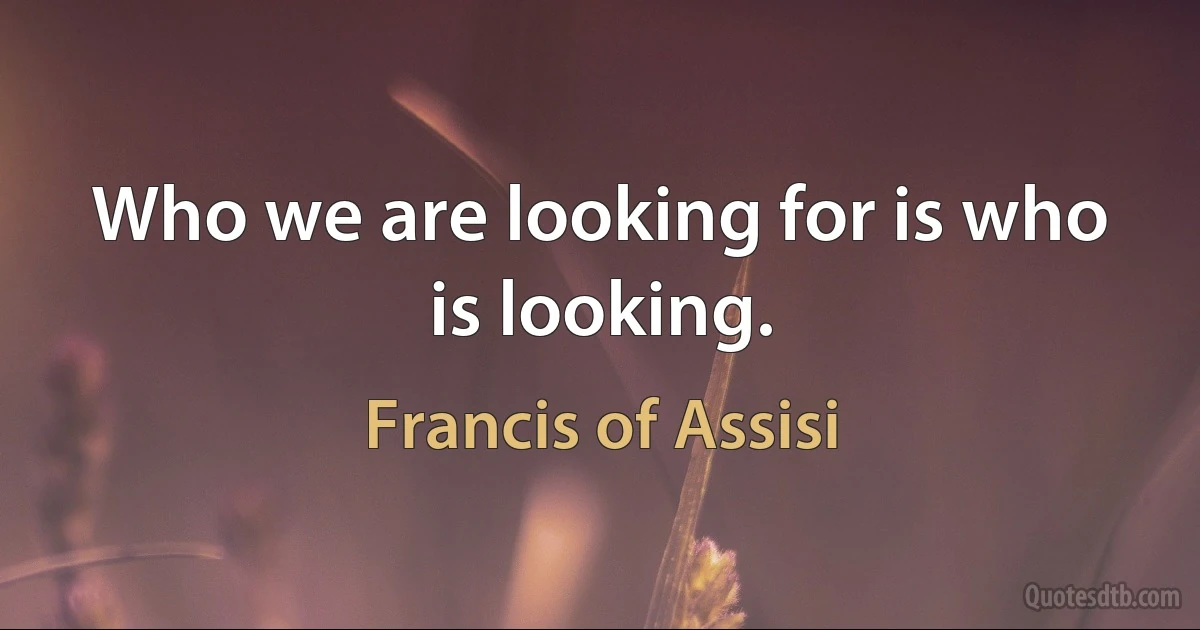 Who we are looking for is who is looking. (Francis of Assisi)