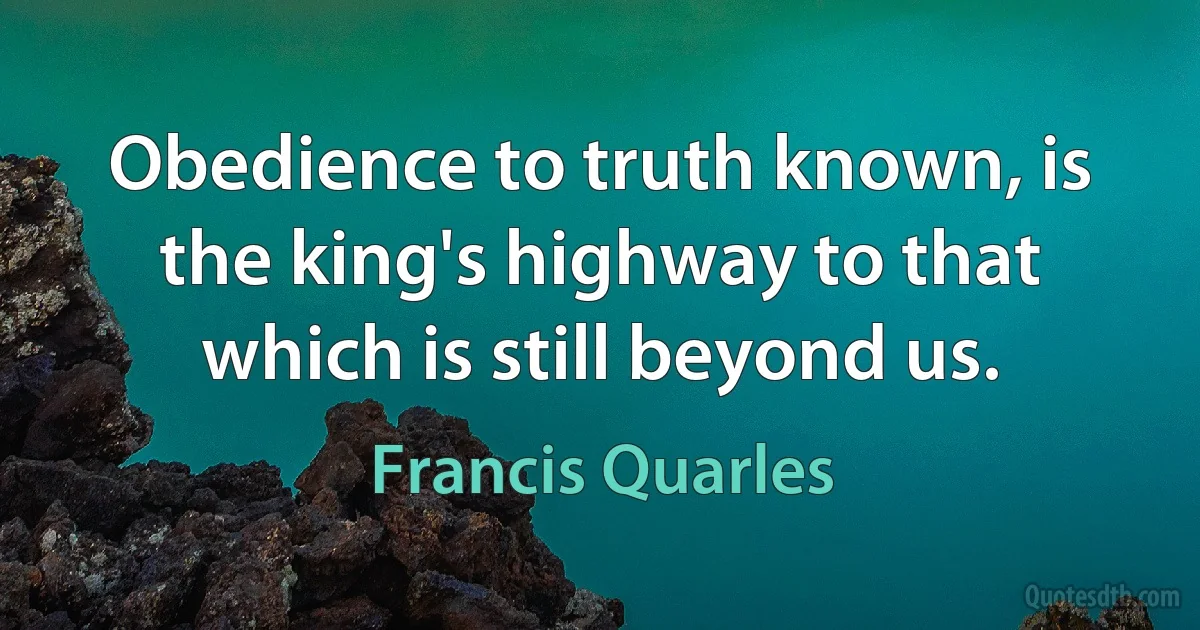 Obedience to truth known, is the king's highway to that which is still beyond us. (Francis Quarles)