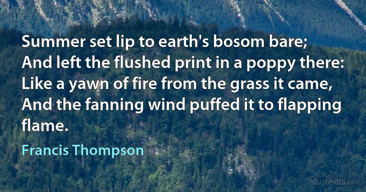 Summer set lip to earth's bosom bare;
And left the flushed print in a poppy there:
Like a yawn of fire from the grass it came,
And the fanning wind puffed it to flapping flame. (Francis Thompson)