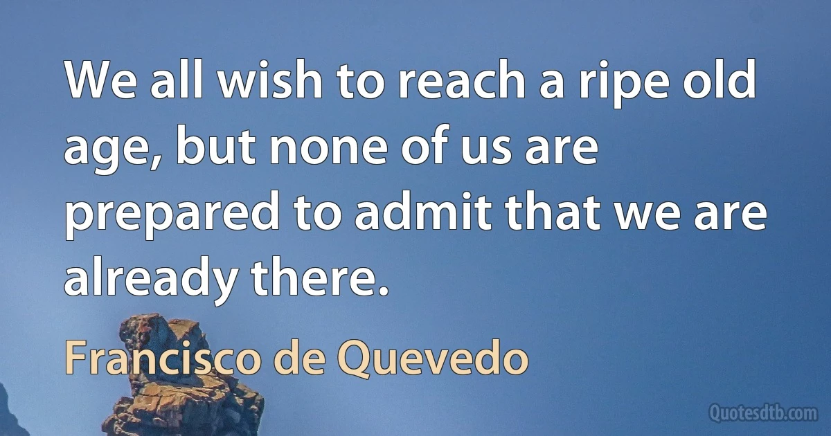 We all wish to reach a ripe old age, but none of us are prepared to admit that we are already there. (Francisco de Quevedo)