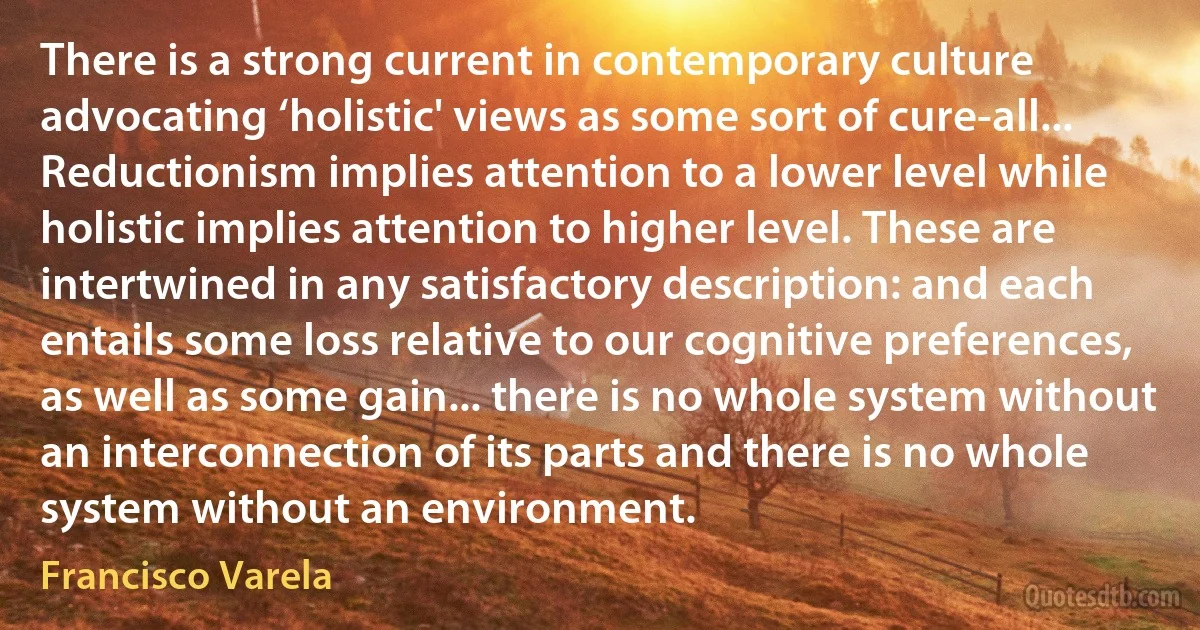 There is a strong current in contemporary culture advocating ‘holistic' views as some sort of cure-all... Reductionism implies attention to a lower level while holistic implies attention to higher level. These are intertwined in any satisfactory description: and each entails some loss relative to our cognitive preferences, as well as some gain... there is no whole system without an interconnection of its parts and there is no whole system without an environment. (Francisco Varela)