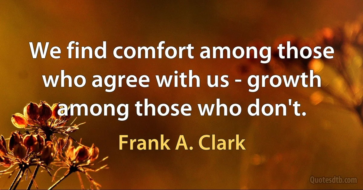 We find comfort among those who agree with us - growth among those who don't. (Frank A. Clark)