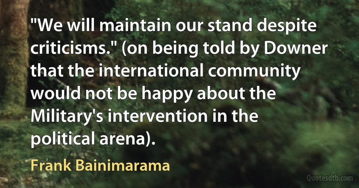 "We will maintain our stand despite criticisms." (on being told by Downer that the international community would not be happy about the Military's intervention in the political arena). (Frank Bainimarama)