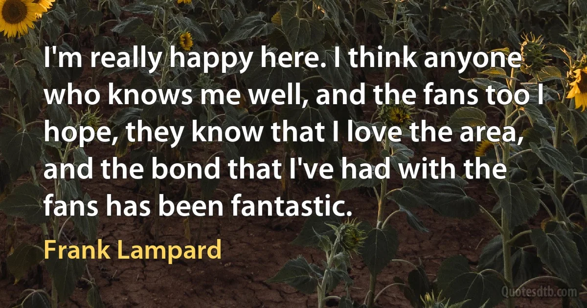 I'm really happy here. I think anyone who knows me well, and the fans too I hope, they know that I love the area, and the bond that I've had with the fans has been fantastic. (Frank Lampard)