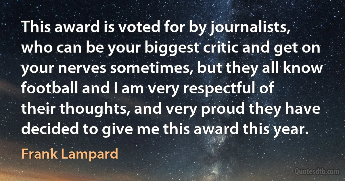 This award is voted for by journalists, who can be your biggest critic and get on your nerves sometimes, but they all know football and I am very respectful of their thoughts, and very proud they have decided to give me this award this year. (Frank Lampard)