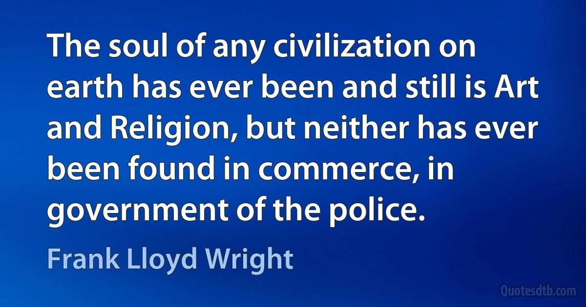 The soul of any civilization on earth has ever been and still is Art and Religion, but neither has ever been found in commerce, in government of the police. (Frank Lloyd Wright)