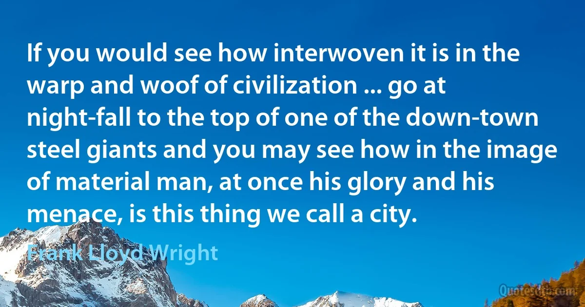 If you would see how interwoven it is in the warp and woof of civilization ... go at night-fall to the top of one of the down-town steel giants and you may see how in the image of material man, at once his glory and his menace, is this thing we call a city. (Frank Lloyd Wright)