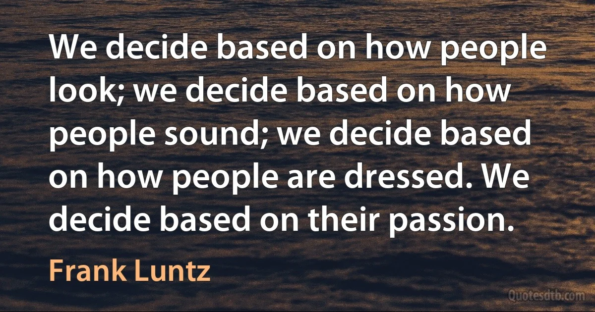 We decide based on how people look; we decide based on how people sound; we decide based on how people are dressed. We decide based on their passion. (Frank Luntz)