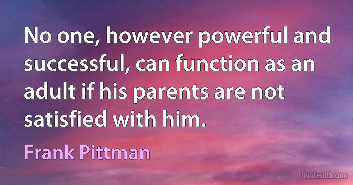 No one, however powerful and successful, can function as an adult if his parents are not satisfied with him. (Frank Pittman)