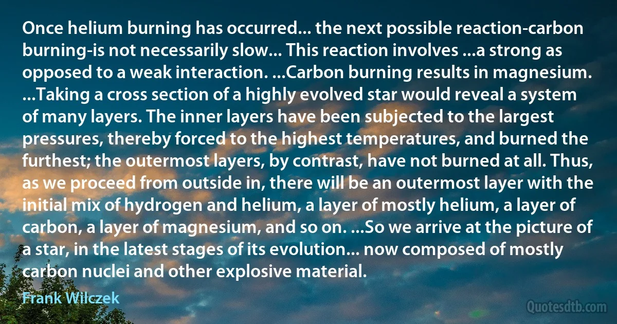 Once helium burning has occurred... the next possible reaction-carbon burning-is not necessarily slow... This reaction involves ...a strong as opposed to a weak interaction. ...Carbon burning results in magnesium. ...Taking a cross section of a highly evolved star would reveal a system of many layers. The inner layers have been subjected to the largest pressures, thereby forced to the highest temperatures, and burned the furthest; the outermost layers, by contrast, have not burned at all. Thus, as we proceed from outside in, there will be an outermost layer with the initial mix of hydrogen and helium, a layer of mostly helium, a layer of carbon, a layer of magnesium, and so on. ...So we arrive at the picture of a star, in the latest stages of its evolution... now composed of mostly carbon nuclei and other explosive material. (Frank Wilczek)