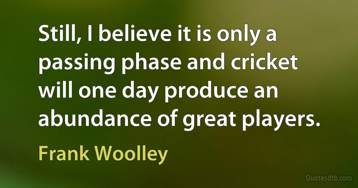 Still, I believe it is only a passing phase and cricket will one day produce an abundance of great players. (Frank Woolley)