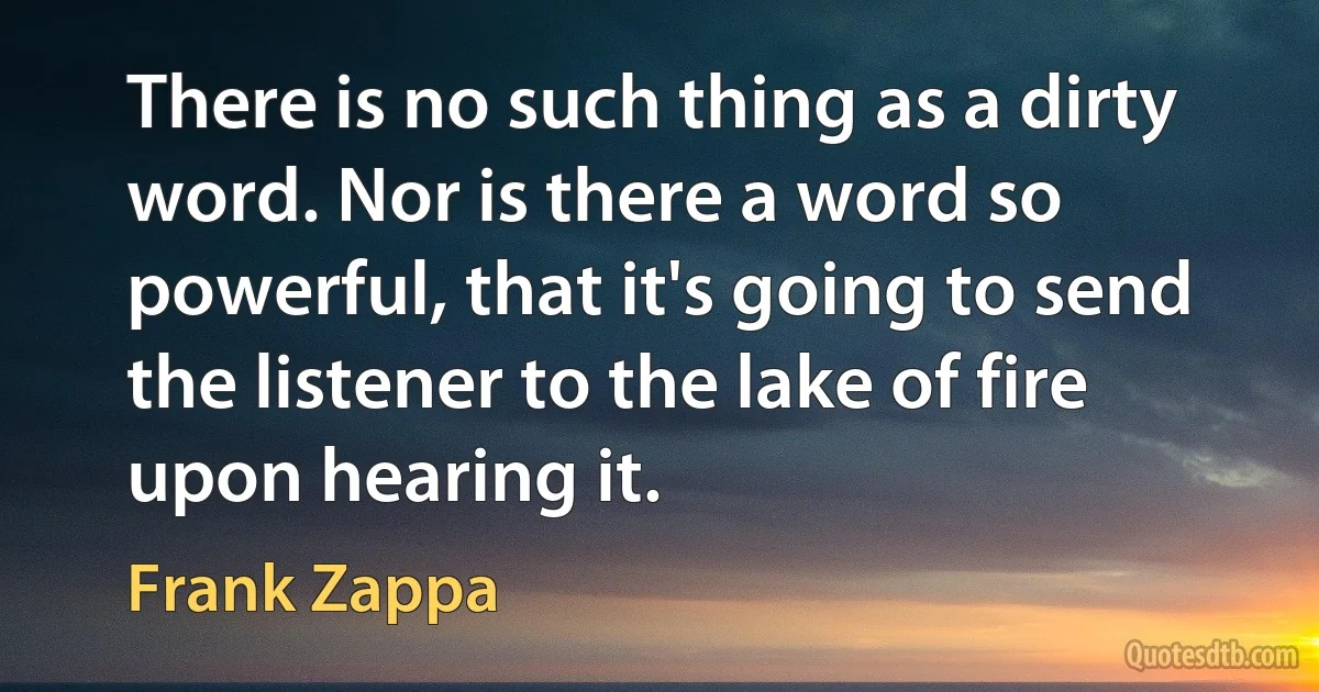 There is no such thing as a dirty word. Nor is there a word so powerful, that it's going to send the listener to the lake of fire upon hearing it. (Frank Zappa)