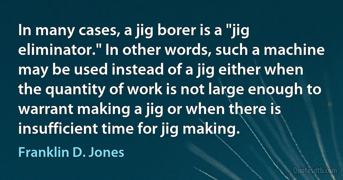 In many cases, a jig borer is a "jig eliminator." In other words, such a machine may be used instead of a jig either when the quantity of work is not large enough to warrant making a jig or when there is insufficient time for jig making. (Franklin D. Jones)