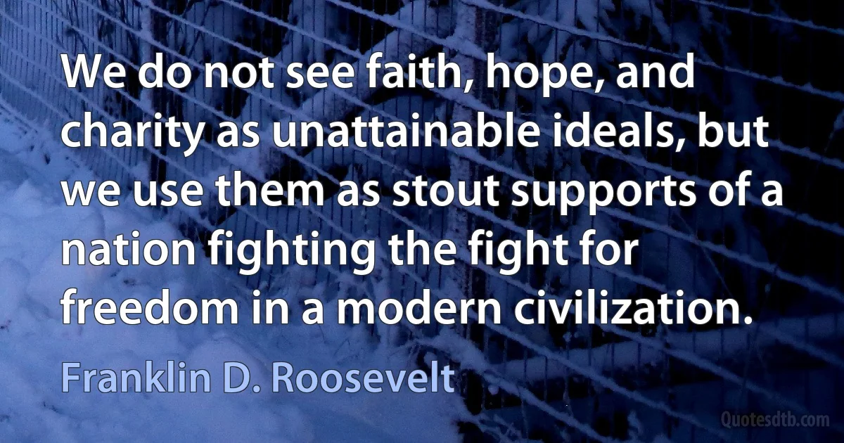 We do not see faith, hope, and charity as unattainable ideals, but we use them as stout supports of a nation fighting the fight for freedom in a modern civilization. (Franklin D. Roosevelt)