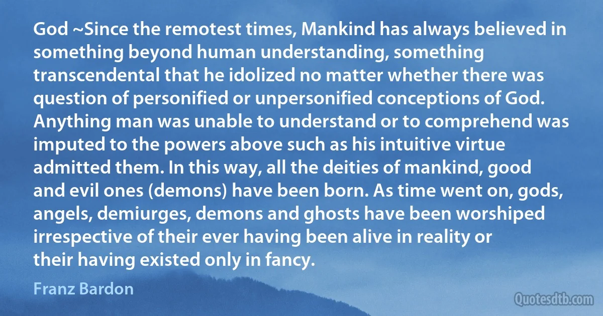 God ~Since the remotest times, Mankind has always believed in something beyond human understanding, something transcendental that he idolized no matter whether there was question of personified or unpersonified conceptions of God. Anything man was unable to understand or to comprehend was imputed to the powers above such as his intuitive virtue admitted them. In this way, all the deities of mankind, good and evil ones (demons) have been born. As time went on, gods, angels, demiurges, demons and ghosts have been worshiped irrespective of their ever having been alive in reality or their having existed only in fancy. (Franz Bardon)