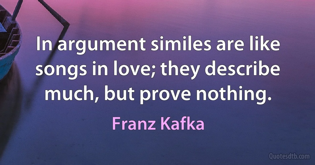 In argument similes are like songs in love; they describe much, but prove nothing. (Franz Kafka)