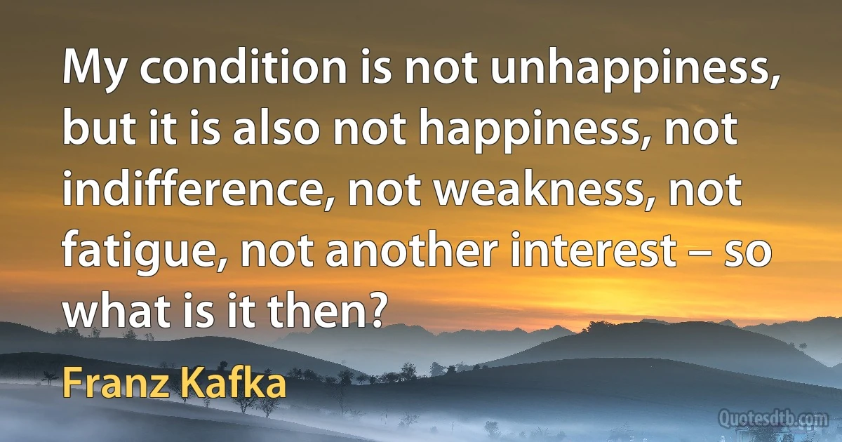 My condition is not unhappiness, but it is also not happiness, not indifference, not weakness, not fatigue, not another interest – so what is it then? (Franz Kafka)