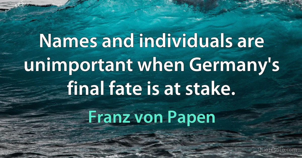 Names and individuals are unimportant when Germany's final fate is at stake. (Franz von Papen)