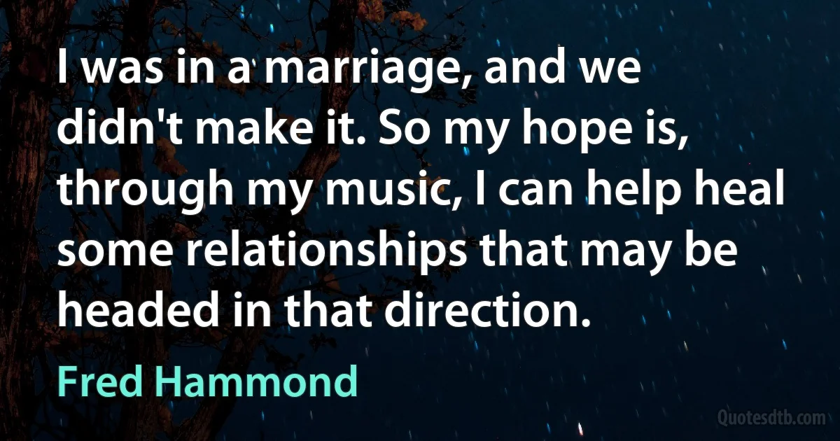 I was in a marriage, and we didn't make it. So my hope is, through my music, I can help heal some relationships that may be headed in that direction. (Fred Hammond)