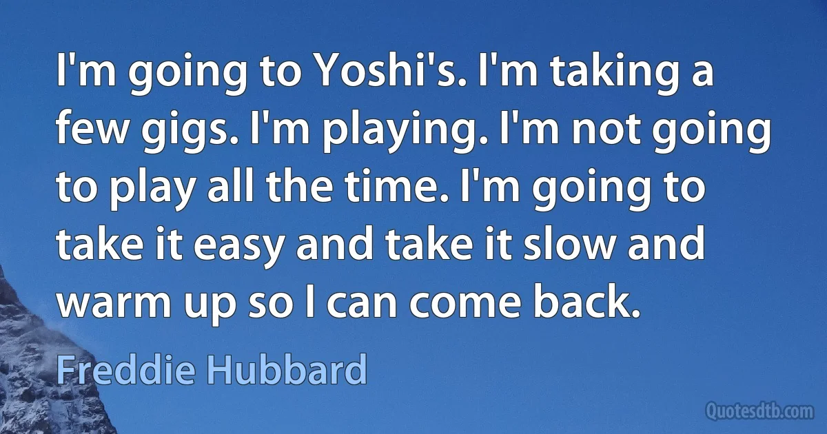 I'm going to Yoshi's. I'm taking a few gigs. I'm playing. I'm not going to play all the time. I'm going to take it easy and take it slow and warm up so I can come back. (Freddie Hubbard)