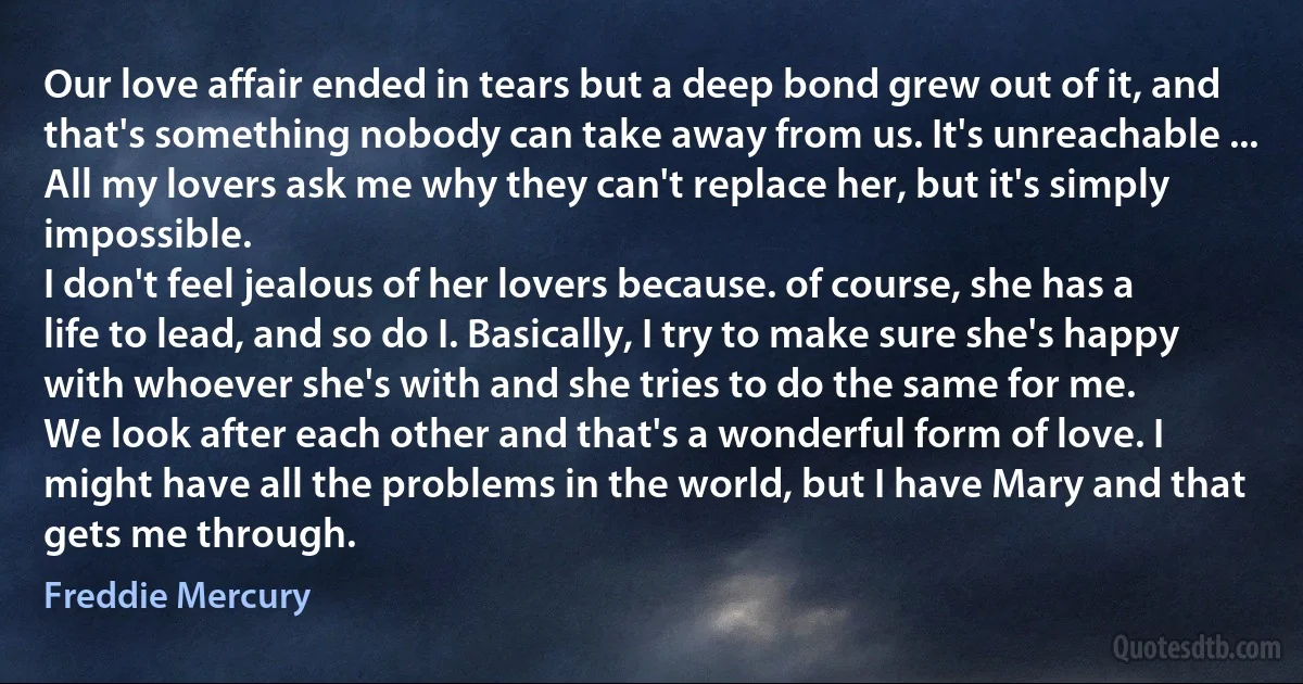 Our love affair ended in tears but a deep bond grew out of it, and that's something nobody can take away from us. It's unreachable ... All my lovers ask me why they can't replace her, but it's simply impossible.
I don't feel jealous of her lovers because. of course, she has a life to lead, and so do I. Basically, I try to make sure she's happy with whoever she's with and she tries to do the same for me.
We look after each other and that's a wonderful form of love. I might have all the problems in the world, but I have Mary and that gets me through. (Freddie Mercury)