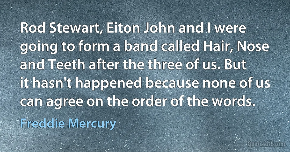 Rod Stewart, Eiton John and I were going to form a band called Hair, Nose and Teeth after the three of us. But it hasn't happened because none of us can agree on the order of the words. (Freddie Mercury)