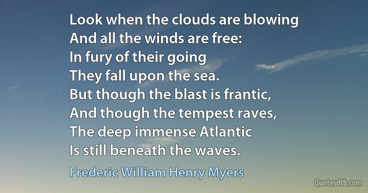 Look when the clouds are blowing
And all the winds are free:
In fury of their going
They fall upon the sea.
But though the blast is frantic,
And though the tempest raves,
The deep immense Atlantic
Is still beneath the waves. (Frederic William Henry Myers)