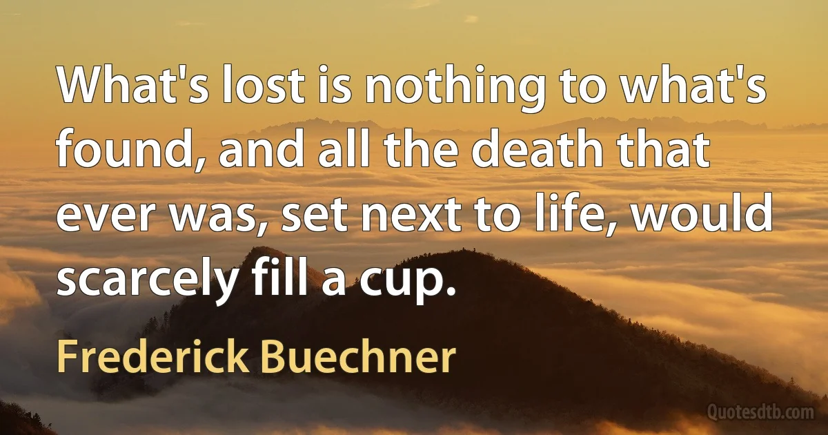 What's lost is nothing to what's found, and all the death that ever was, set next to life, would scarcely fill a cup. (Frederick Buechner)