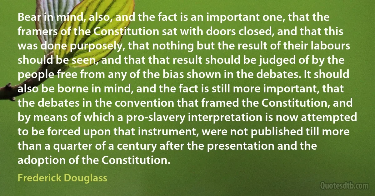 Bear in mind, also, and the fact is an important one, that the framers of the Constitution sat with doors closed, and that this was done purposely, that nothing but the result of their labours should be seen, and that that result should be judged of by the people free from any of the bias shown in the debates. It should also be borne in mind, and the fact is still more important, that the debates in the convention that framed the Constitution, and by means of which a pro-slavery interpretation is now attempted to be forced upon that instrument, were not published till more than a quarter of a century after the presentation and the adoption of the Constitution. (Frederick Douglass)