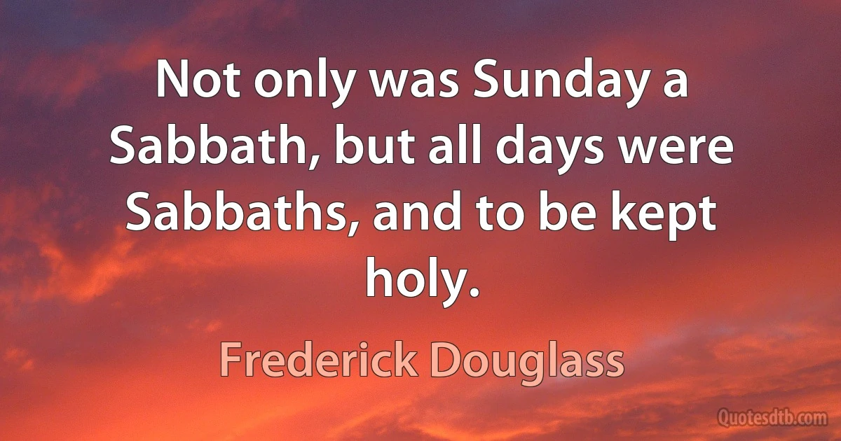 Not only was Sunday a Sabbath, but all days were Sabbaths, and to be kept holy. (Frederick Douglass)