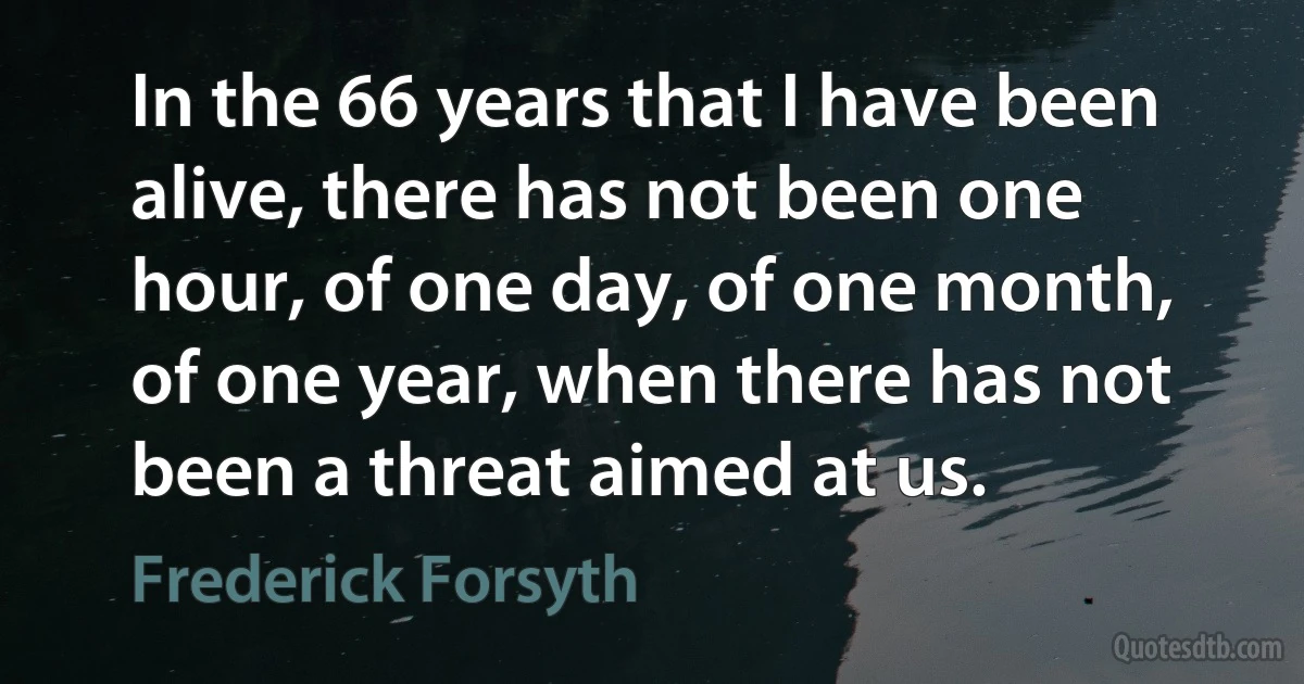 In the 66 years that I have been alive, there has not been one hour, of one day, of one month, of one year, when there has not been a threat aimed at us. (Frederick Forsyth)