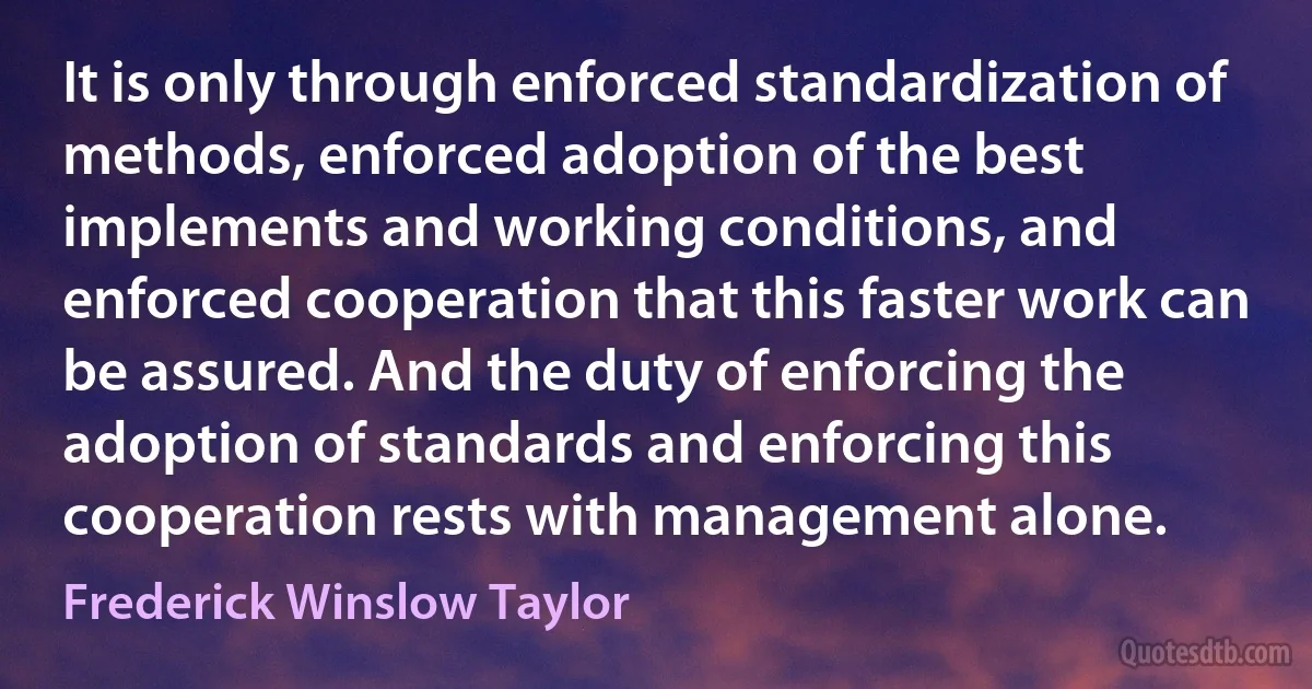 It is only through enforced standardization of methods, enforced adoption of the best implements and working conditions, and enforced cooperation that this faster work can be assured. And the duty of enforcing the adoption of standards and enforcing this cooperation rests with management alone. (Frederick Winslow Taylor)