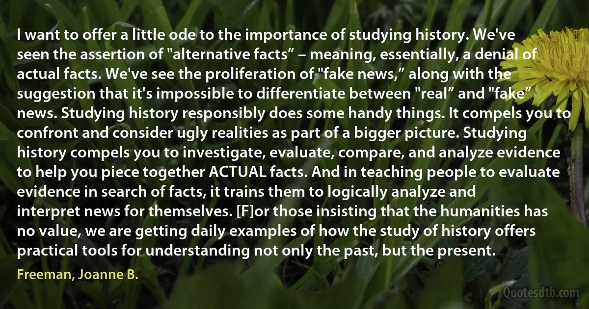 I want to offer a little ode to the importance of studying history. We've seen the assertion of "alternative facts” – meaning, essentially, a denial of actual facts. We've see the proliferation of "fake news,” along with the suggestion that it's impossible to differentiate between "real” and "fake” news. Studying history responsibly does some handy things. It compels you to confront and consider ugly realities as part of a bigger picture. Studying history compels you to investigate, evaluate, compare, and analyze evidence to help you piece together ACTUAL facts. And in teaching people to evaluate evidence in search of facts, it trains them to logically analyze and interpret news for themselves. [F]or those insisting that the humanities has no value, we are getting daily examples of how the study of history offers practical tools for understanding not only the past, but the present. (Freeman, Joanne B.)