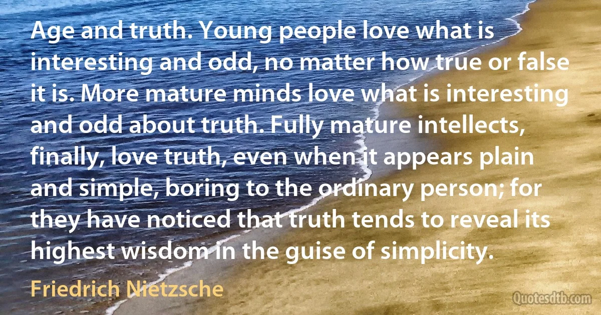 Age and truth. Young people love what is interesting and odd, no matter how true or false it is. More mature minds love what is interesting and odd about truth. Fully mature intellects, finally, love truth, even when it appears plain and simple, boring to the ordinary person; for they have noticed that truth tends to reveal its highest wisdom in the guise of simplicity. (Friedrich Nietzsche)