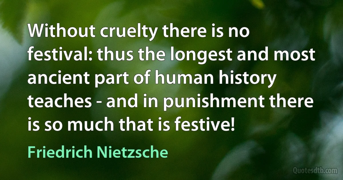 Without cruelty there is no festival: thus the longest and most ancient part of human history teaches - and in punishment there is so much that is festive! (Friedrich Nietzsche)