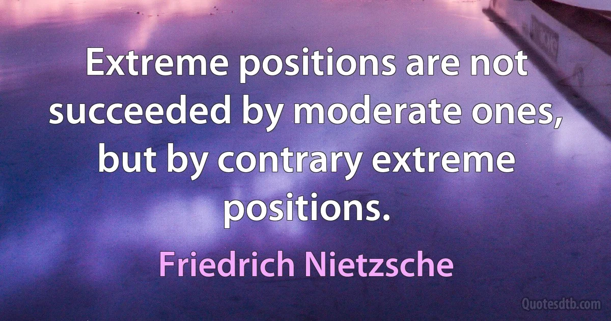 Extreme positions are not succeeded by moderate ones, but by contrary extreme positions. (Friedrich Nietzsche)