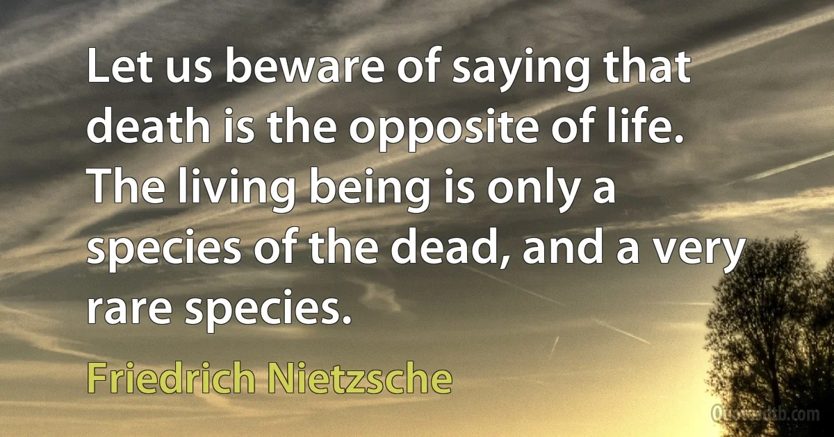 Let us beware of saying that death is the opposite of life. The living being is only a species of the dead, and a very rare species. (Friedrich Nietzsche)