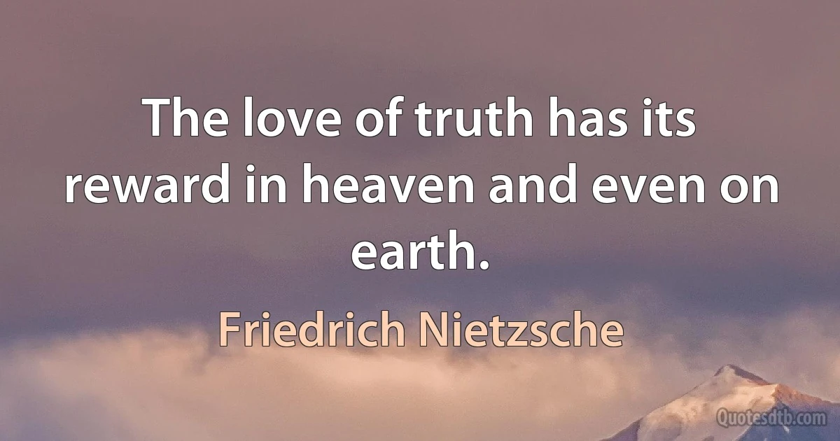 The love of truth has its reward in heaven and even on earth. (Friedrich Nietzsche)