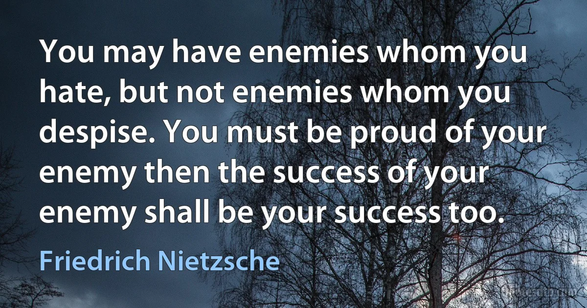 You may have enemies whom you hate, but not enemies whom you despise. You must be proud of your enemy then the success of your enemy shall be your success too. (Friedrich Nietzsche)