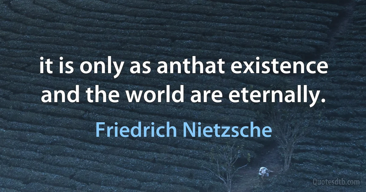 it is only as anthat existence and the world are eternally. (Friedrich Nietzsche)