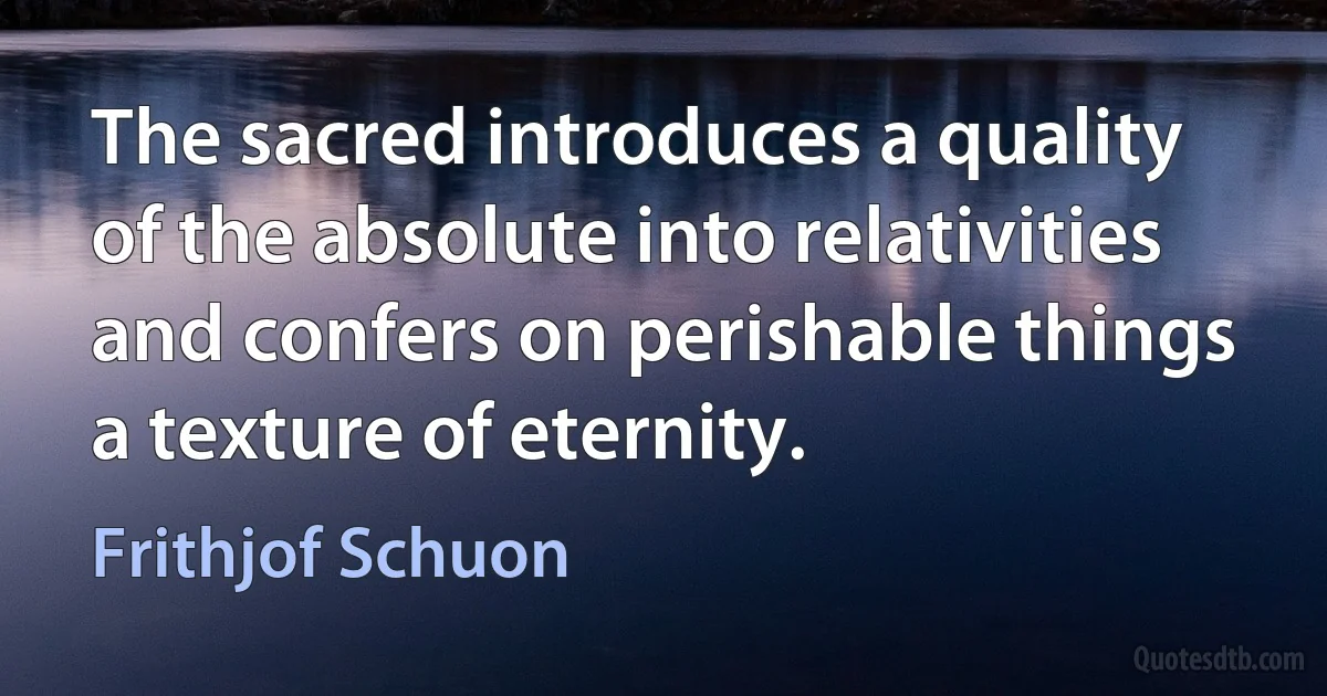 The sacred introduces a quality of the absolute into relativities and confers on perishable things a texture of eternity. (Frithjof Schuon)