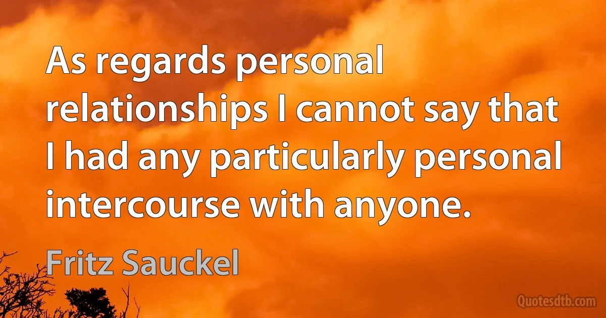 As regards personal relationships I cannot say that I had any particularly personal intercourse with anyone. (Fritz Sauckel)