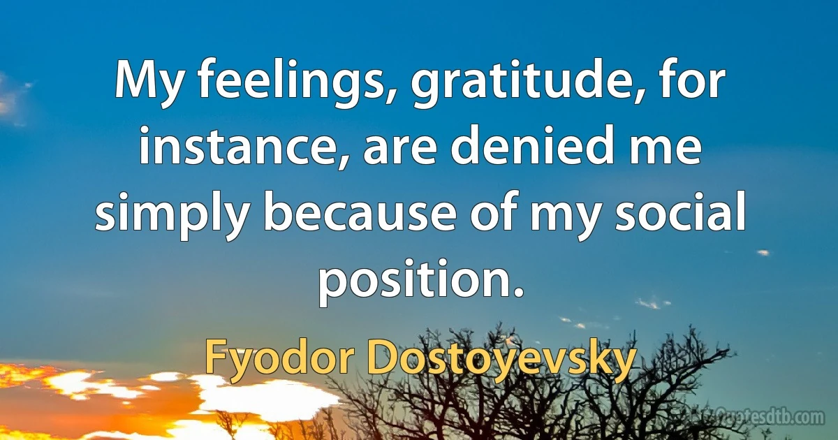 My feelings, gratitude, for instance, are denied me simply because of my social position. (Fyodor Dostoyevsky)