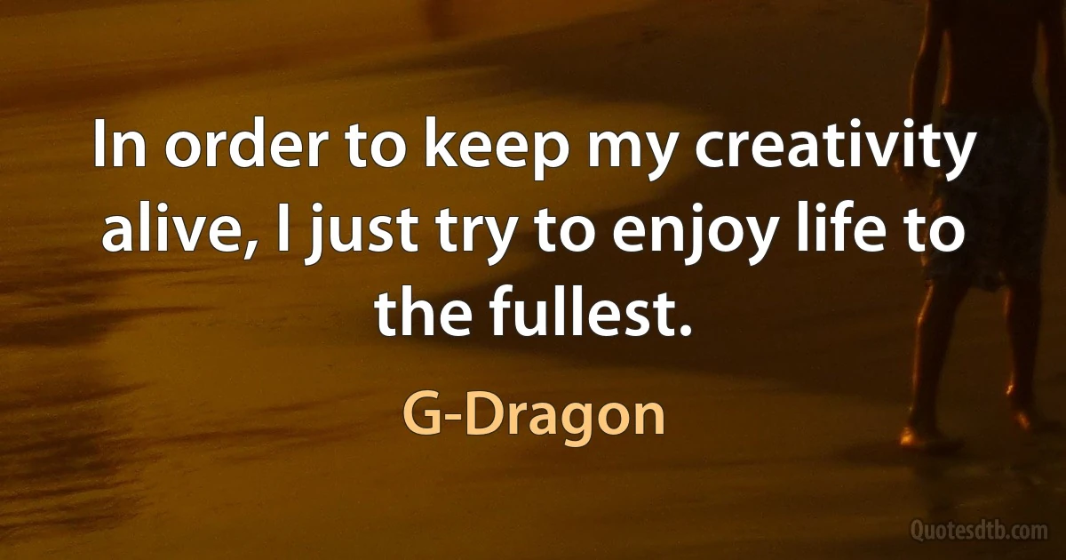 In order to keep my creativity alive, I just try to enjoy life to the fullest. (G-Dragon)