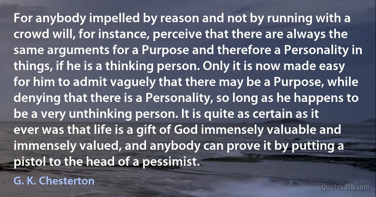 For anybody impelled by reason and not by running with a crowd will, for instance, perceive that there are always the same arguments for a Purpose and therefore a Personality in things, if he is a thinking person. Only it is now made easy for him to admit vaguely that there may be a Purpose, while denying that there is a Personality, so long as he happens to be a very unthinking person. It is quite as certain as it ever was that life is a gift of God immensely valuable and immensely valued, and anybody can prove it by putting a pistol to the head of a pessimist. (G. K. Chesterton)