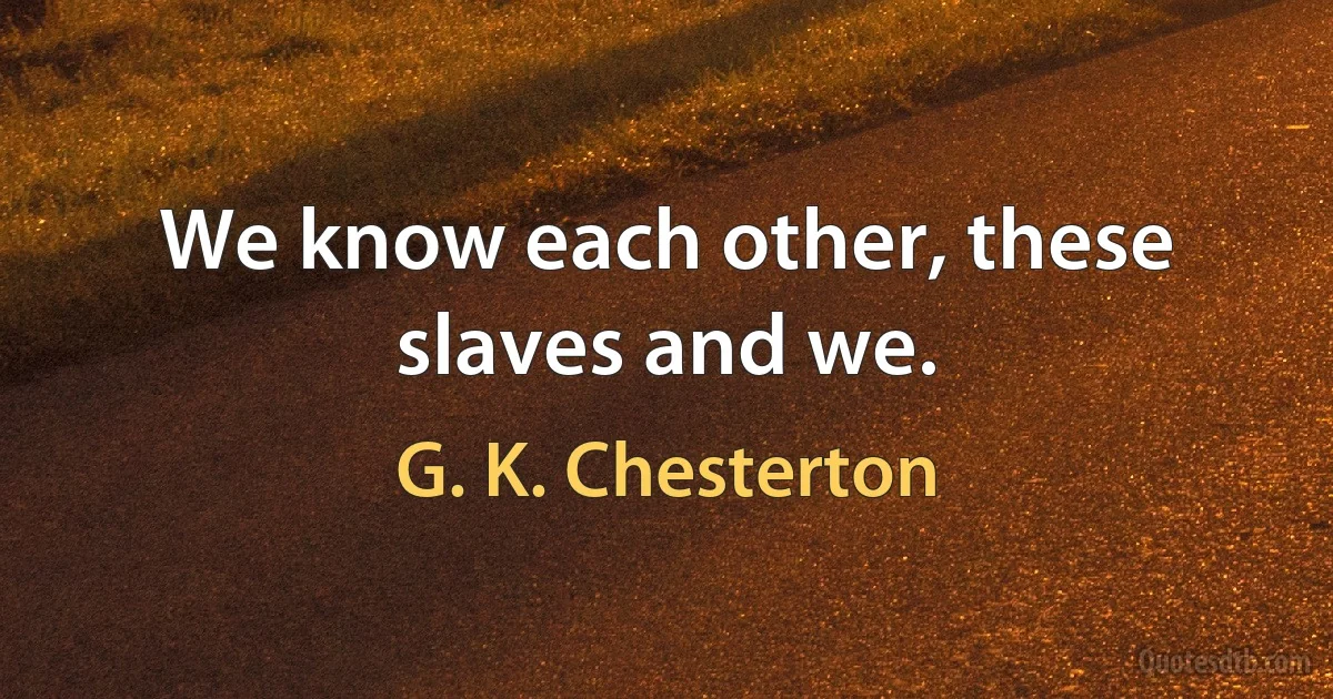 We know each other, these slaves and we. (G. K. Chesterton)