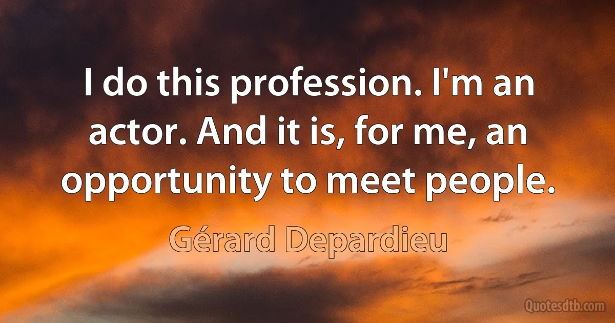 I do this profession. I'm an actor. And it is, for me, an opportunity to meet people. (Gérard Depardieu)