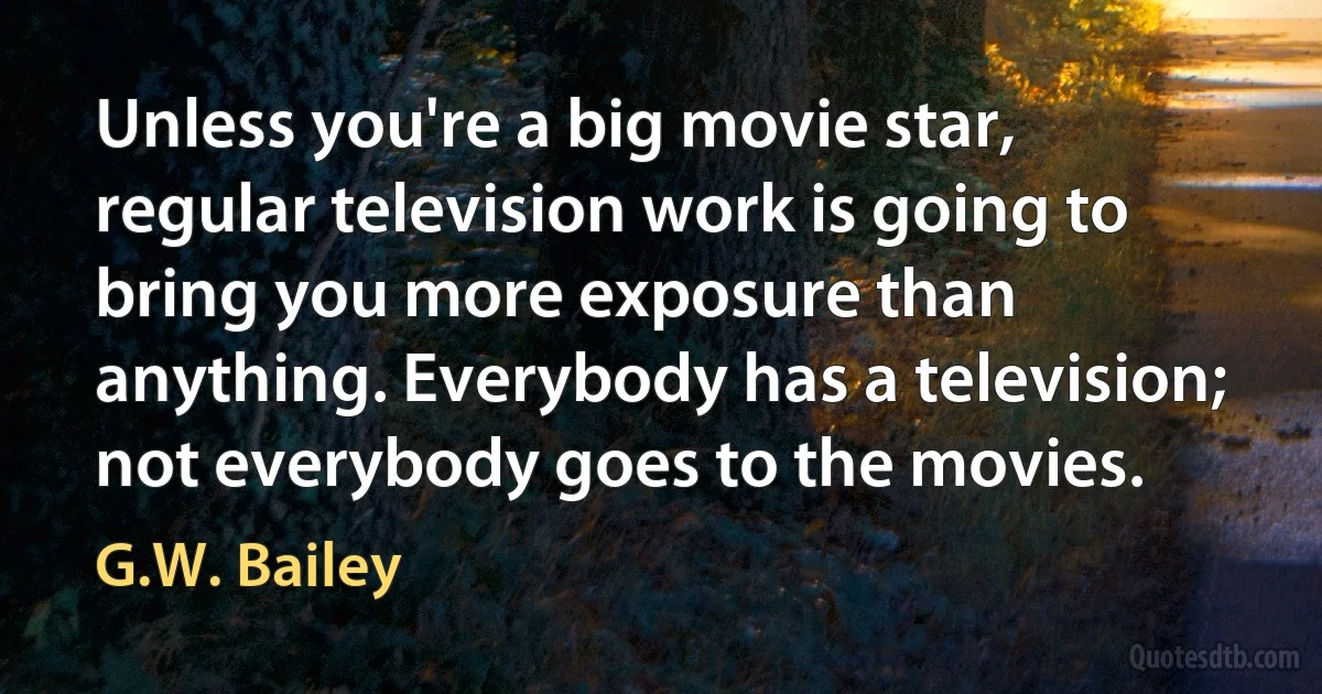 Unless you're a big movie star, regular television work is going to bring you more exposure than anything. Everybody has a television; not everybody goes to the movies. (G.W. Bailey)