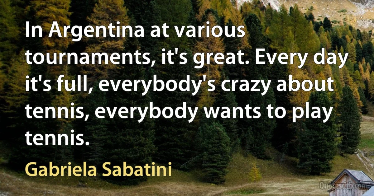 In Argentina at various tournaments, it's great. Every day it's full, everybody's crazy about tennis, everybody wants to play tennis. (Gabriela Sabatini)