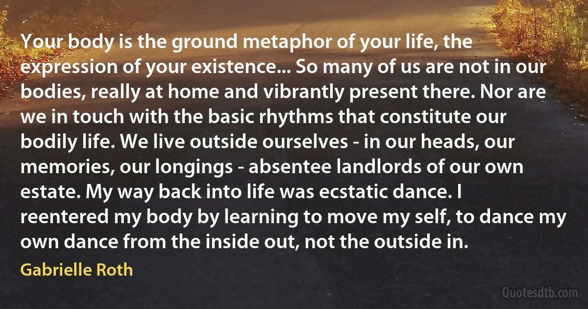 Your body is the ground metaphor of your life, the expression of your existence... So many of us are not in our bodies, really at home and vibrantly present there. Nor are we in touch with the basic rhythms that constitute our bodily life. We live outside ourselves - in our heads, our memories, our longings - absentee landlords of our own estate. My way back into life was ecstatic dance. I reentered my body by learning to move my self, to dance my own dance from the inside out, not the outside in. (Gabrielle Roth)